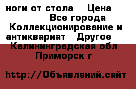 ноги от стола. › Цена ­ 12 000 - Все города Коллекционирование и антиквариат » Другое   . Калининградская обл.,Приморск г.